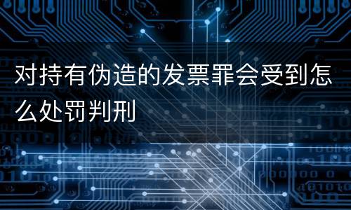 对持有伪造的发票罪会受到怎么处罚判刑
