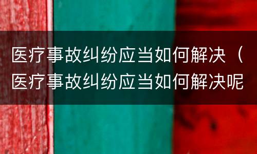 医疗事故纠纷应当如何解决（医疗事故纠纷应当如何解决呢）