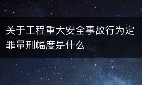 关于工程重大安全事故行为定罪量刑幅度是什么