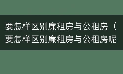 要怎样区别廉租房与公租房（要怎样区别廉租房与公租房呢）