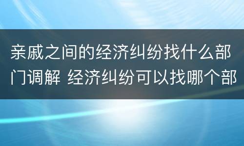亲戚之间的经济纠纷找什么部门调解 经济纠纷可以找哪个部门调解