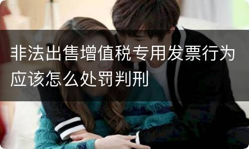 非法出售增值税专用发票行为应该怎么处罚判刑