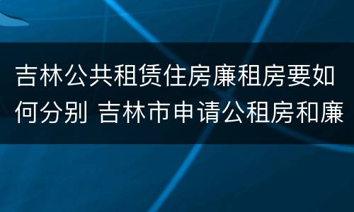吉林公共租赁住房廉租房要如何分别 吉林市申请公租房和廉租房的条件