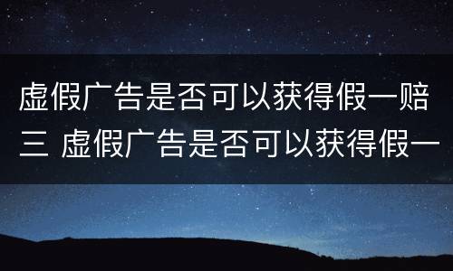虚假广告是否可以获得假一赔三 虚假广告是否可以获得假一赔三的赔偿