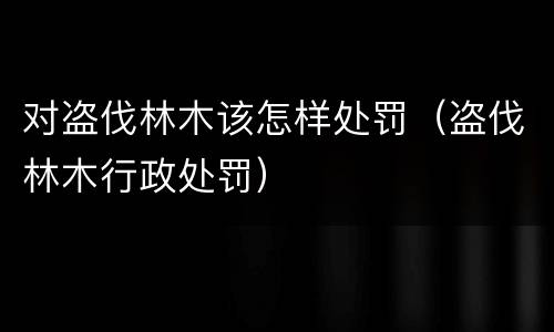 对盗伐林木该怎样处罚（盗伐林木行政处罚）