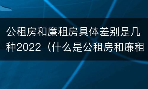公租房和廉租房具体差别是几种2022（什么是公租房和廉租房）