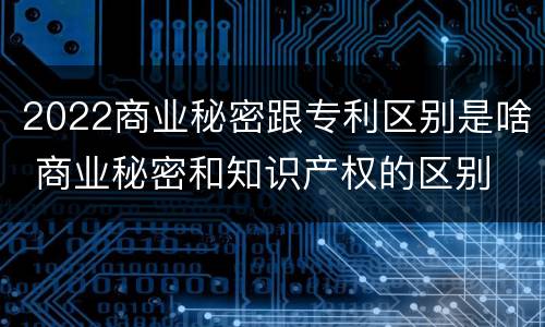 2022商业秘密跟专利区别是啥 商业秘密和知识产权的区别