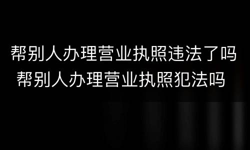 帮别人办理营业执照违法了吗 帮别人办理营业执照犯法吗