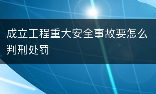 成立工程重大安全事故要怎么判刑处罚