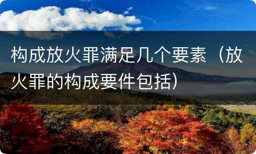 构成放火罪满足几个要素（放火罪的构成要件包括）