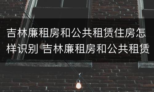 吉林廉租房和公共租赁住房怎样识别 吉林廉租房和公共租赁住房怎样识别出来