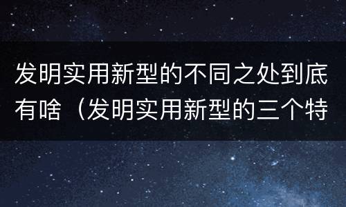 发明实用新型的不同之处到底有啥（发明实用新型的三个特点）