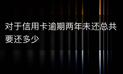 对于信用卡逾期两年未还总共要还多少