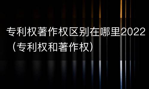 专利权著作权区别在哪里2022（专利权和著作权）
