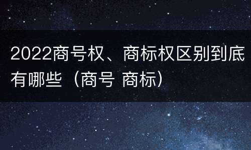 2022商号权、商标权区别到底有哪些（商号 商标）