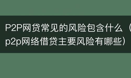 P2P网贷常见的风险包含什么（p2p网络借贷主要风险有哪些）