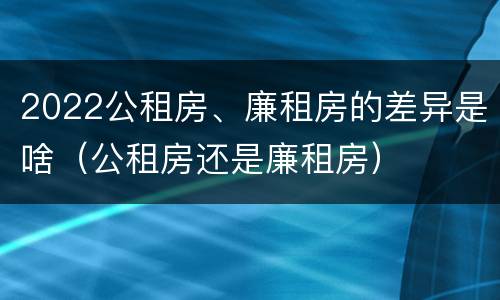 2022公租房、廉租房的差异是啥（公租房还是廉租房）