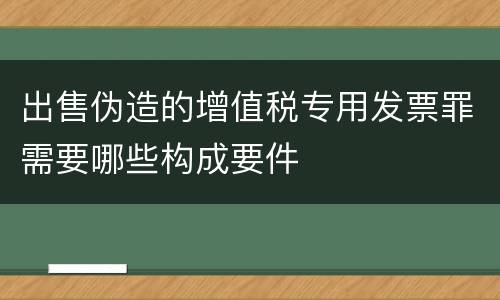出售伪造的增值税专用发票罪需要哪些构成要件