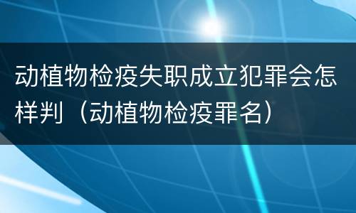 动植物检疫失职成立犯罪会怎样判（动植物检疫罪名）