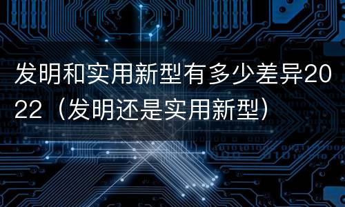 发明和实用新型有多少差异2022(发明还是实用新型) 发明和实用新型有多少差异2022(发明还是实用新型)