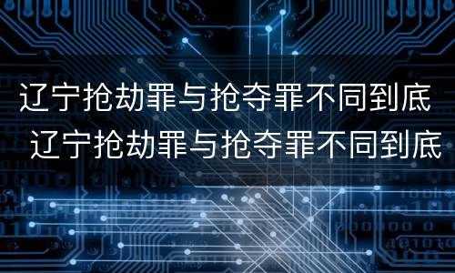 辽宁抢劫罪与抢夺罪不同到底 辽宁抢劫罪与抢夺罪不同到底怎么判