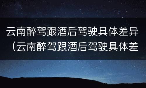 云南醉驾跟酒后驾驶具体差异（云南醉驾跟酒后驾驶具体差异在哪里）