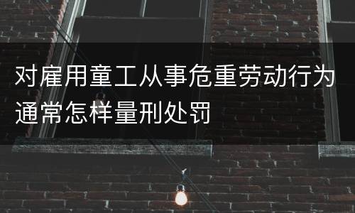 对雇用童工从事危重劳动行为通常怎样量刑处罚
