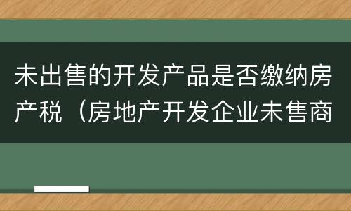 未出售的开发产品是否缴纳房产税（房地产开发企业未售商品房房产税）