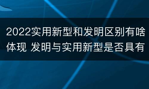 2022实用新型和发明区别有啥体现 发明与实用新型是否具有实用性