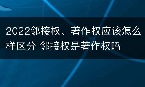 2022邻接权、著作权应该怎么样区分 邻接权是著作权吗