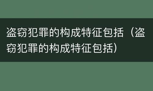 盗窃犯罪的构成特征包括（盗窃犯罪的构成特征包括）