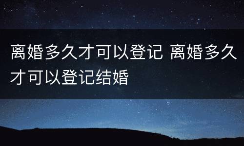 离婚多久才可以登记 离婚多久才可以登记结婚