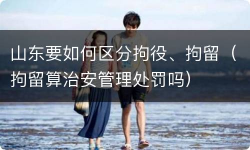 山东要如何区分拘役、拘留（拘留算治安管理处罚吗）