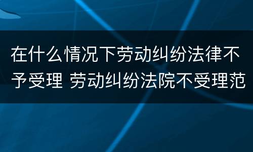 在什么情况下劳动纠纷法律不予受理 劳动纠纷法院不受理范围