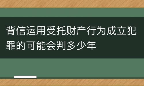背信运用受托财产行为成立犯罪的可能会判多少年