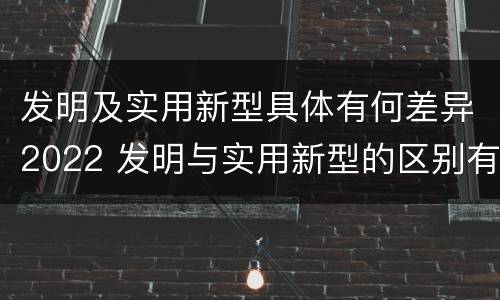 发明及实用新型具体有何差异2022 发明与实用新型的区别有