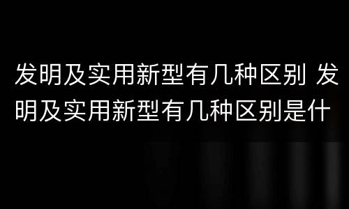 发明及实用新型有几种区别 发明及实用新型有几种区别是什么