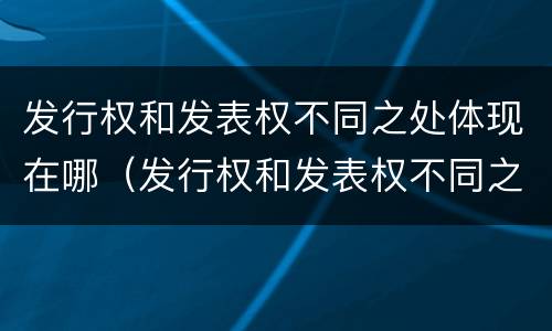发行权和发表权不同之处体现在哪（发行权和发表权不同之处体现在哪方面）