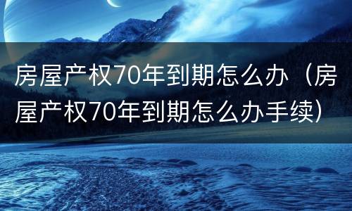 房屋产权70年到期怎么办（房屋产权70年到期怎么办手续）
