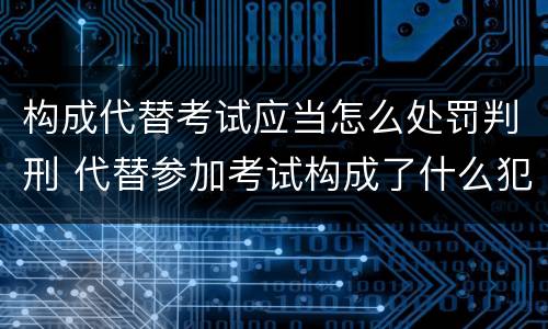 构成代替考试应当怎么处罚判刑 代替参加考试构成了什么犯罪