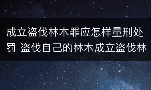 成立盗伐林木罪应怎样量刑处罚 盗伐自己的林木成立盗伐林木罪吗