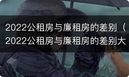 2022公租房与廉租房的差别（2022公租房与廉租房的差别大吗）