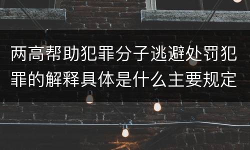 两高帮助犯罪分子逃避处罚犯罪的解释具体是什么主要规定