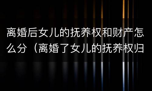 离婚后女儿的抚养权和财产怎么分（离婚了女儿的抚养权归哪方）