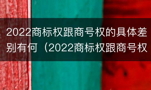 2022商标权跟商号权的具体差别有何（2022商标权跟商号权的具体差别有何意义）
