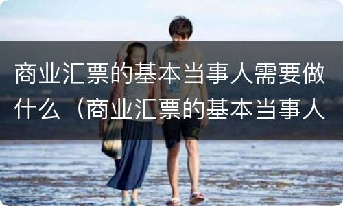 商业汇票的基本当事人需要做什么（商业汇票的基本当事人有哪些）