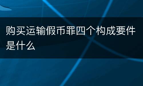 购买运输假币罪四个构成要件是什么