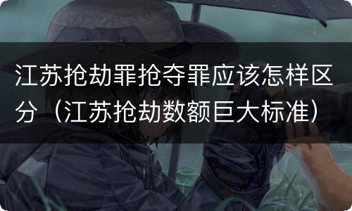 江苏抢劫罪抢夺罪应该怎样区分（江苏抢劫数额巨大标准）
