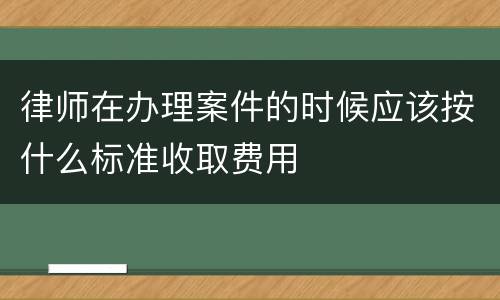 律师在办理案件的时候应该按什么标准收取费用