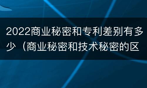 2022商业秘密和专利差别有多少（商业秘密和技术秘密的区别）